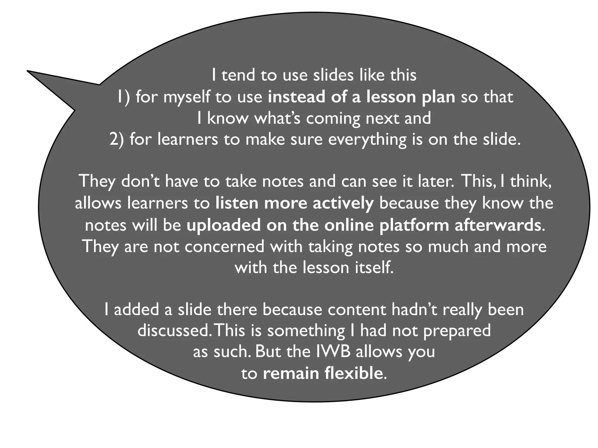I tend to use slides like this 
1) for myself to use instead of a lesson plan so that 
I know what’s coming next and 
2) for learners to make sure everything is on the slide. 
They don’t have to take notes and can see it later. This, I think, 
allows learners to listen more actively because they know the 
notes will be uploaded on the online platform afterwards. 
They are not concerned with taking notes so much and more 
with the lesson itself. 
I added a slide there because content hadn’t really been 
discussed. This is something I had not prepared 
as such. But the IWB allows you 
to remain flexible. 
 