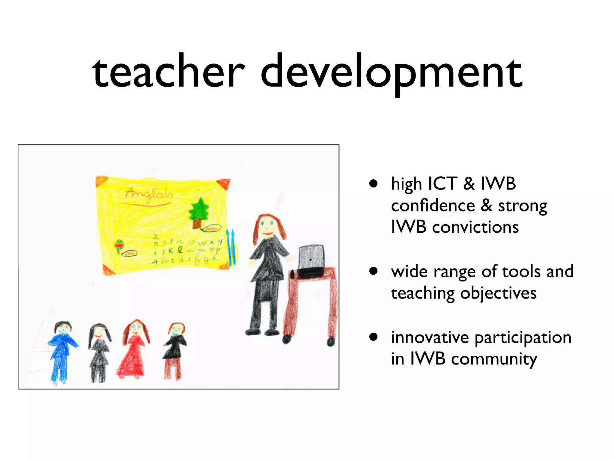 teacher development 
• high ICT & IWB 
confidence & strong 
IWB convictions 
• wide range of tools and 
teaching objectives 
• innovative participation 
in IWB community 
 