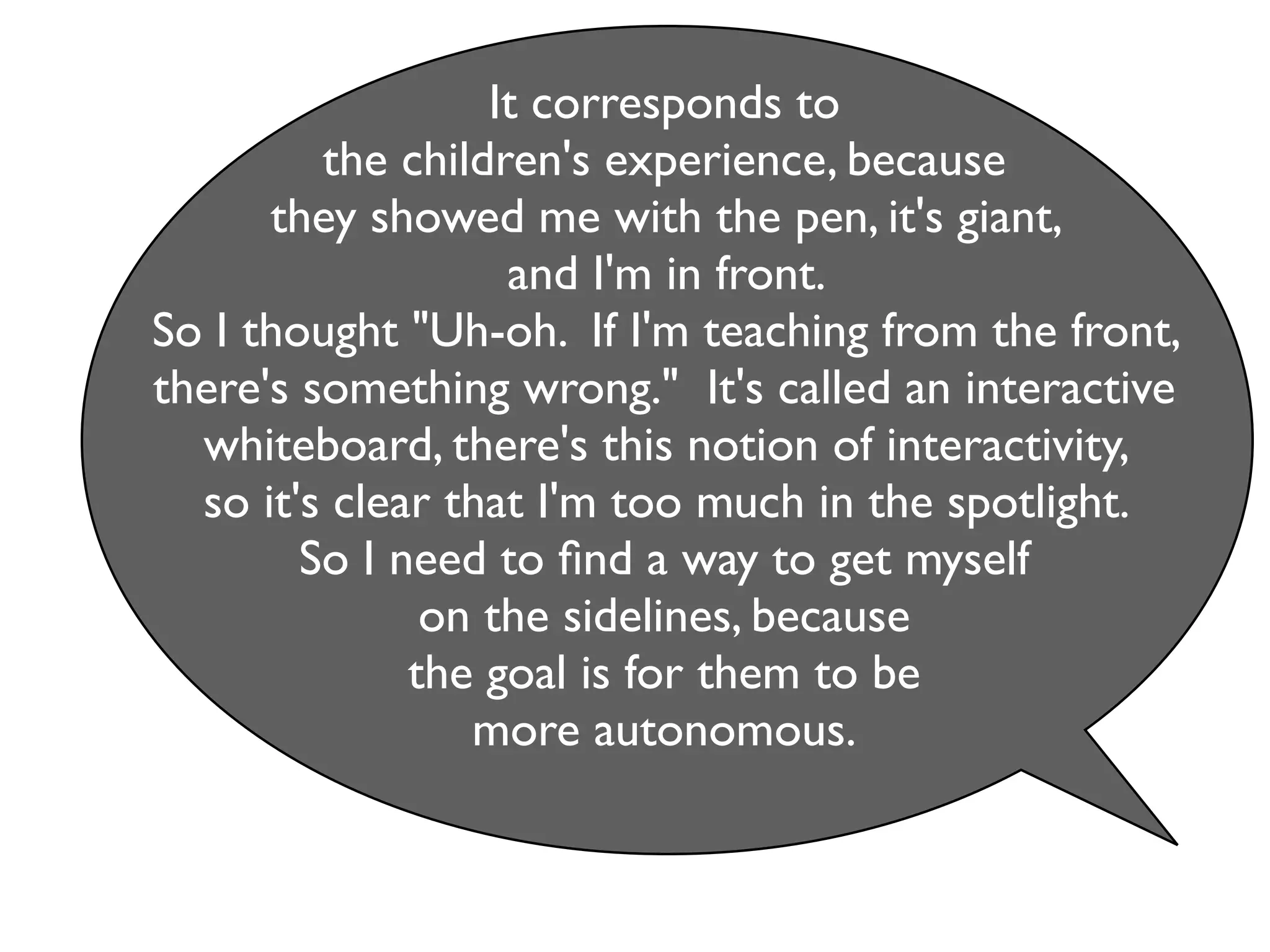 It corresponds to 
the children's experience, because 
they showed me with the pen, it's giant, 
and I'm in front. 
So I thought "Uh-oh. If I'm teaching from the front, 
there's something wrong." It's called an interactive 
whiteboard, there's this notion of interactivity, 
so it's clear that I'm too much in the spotlight. 
So I need to find a way to get myself 
on the sidelines, because 
the goal is for them to be 
more autonomous. 
 