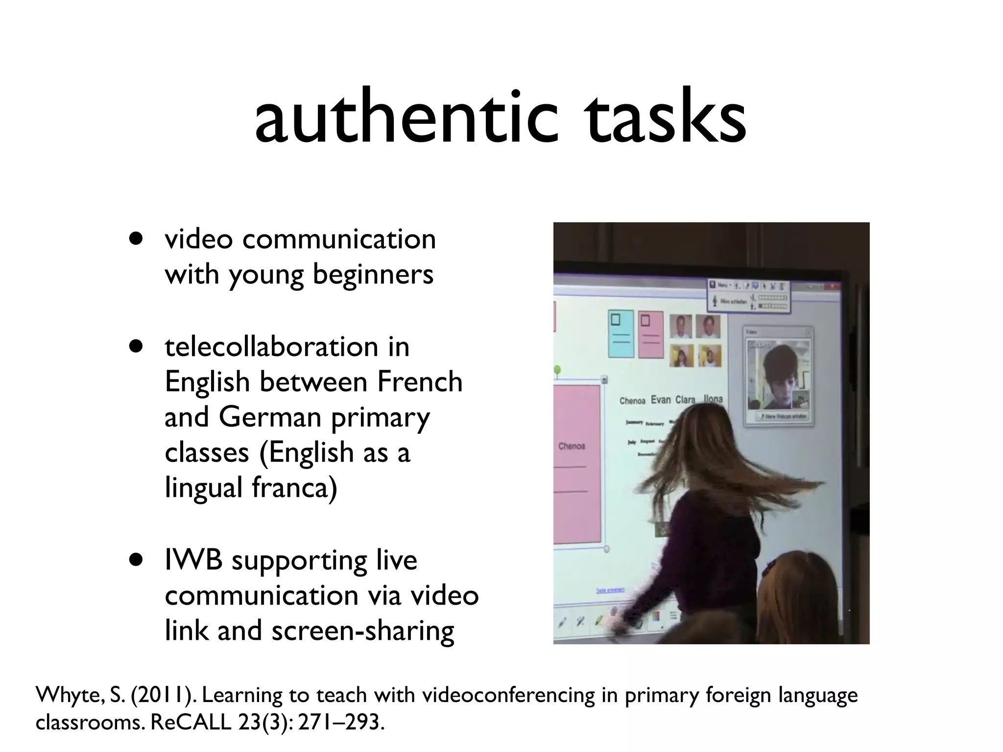 authentic tasks 
• video communication 
with young beginners 
• telecollaboration in 
English between French 
and German primary 
classes (English as a 
lingual franca) 
• IWB supporting live 
communication via video 
link and screen-sharing 
Whyte, S. (2011). Learning to teach with videoconferencing in primary foreign language 
classrooms. ReCALL 23(3): 271–293. 
 