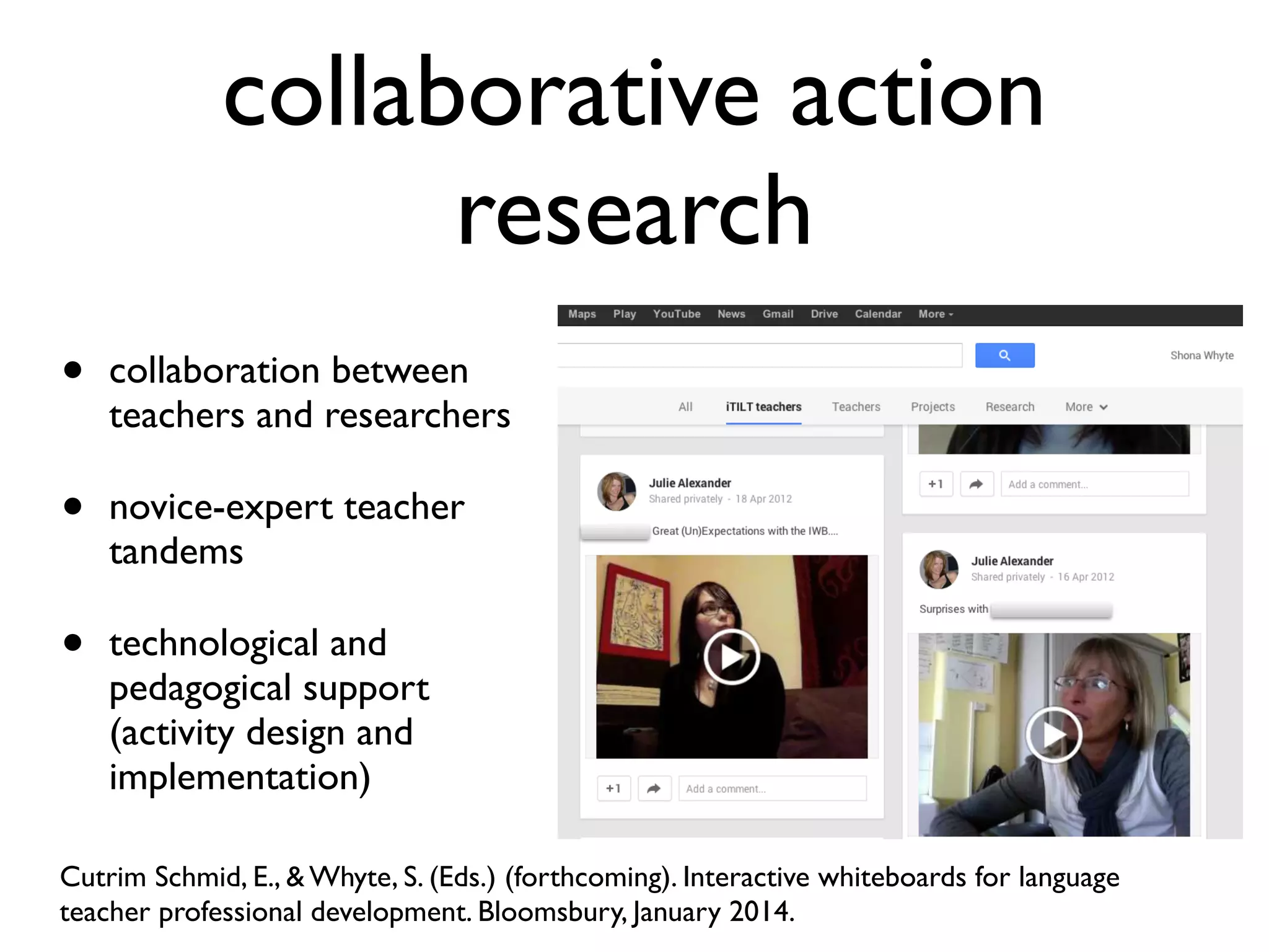 collaborative action 
research 
• collaboration between 
teachers and researchers 
• novice-expert teacher 
tandems 
• technological and 
pedagogical support 
(activity design and 
implementation) 
Cutrim Schmid, E., & Whyte, S. (Eds.) (forthcoming). Interactive whiteboards for language 
teacher professional development. Bloomsbury, January 2014. 
 