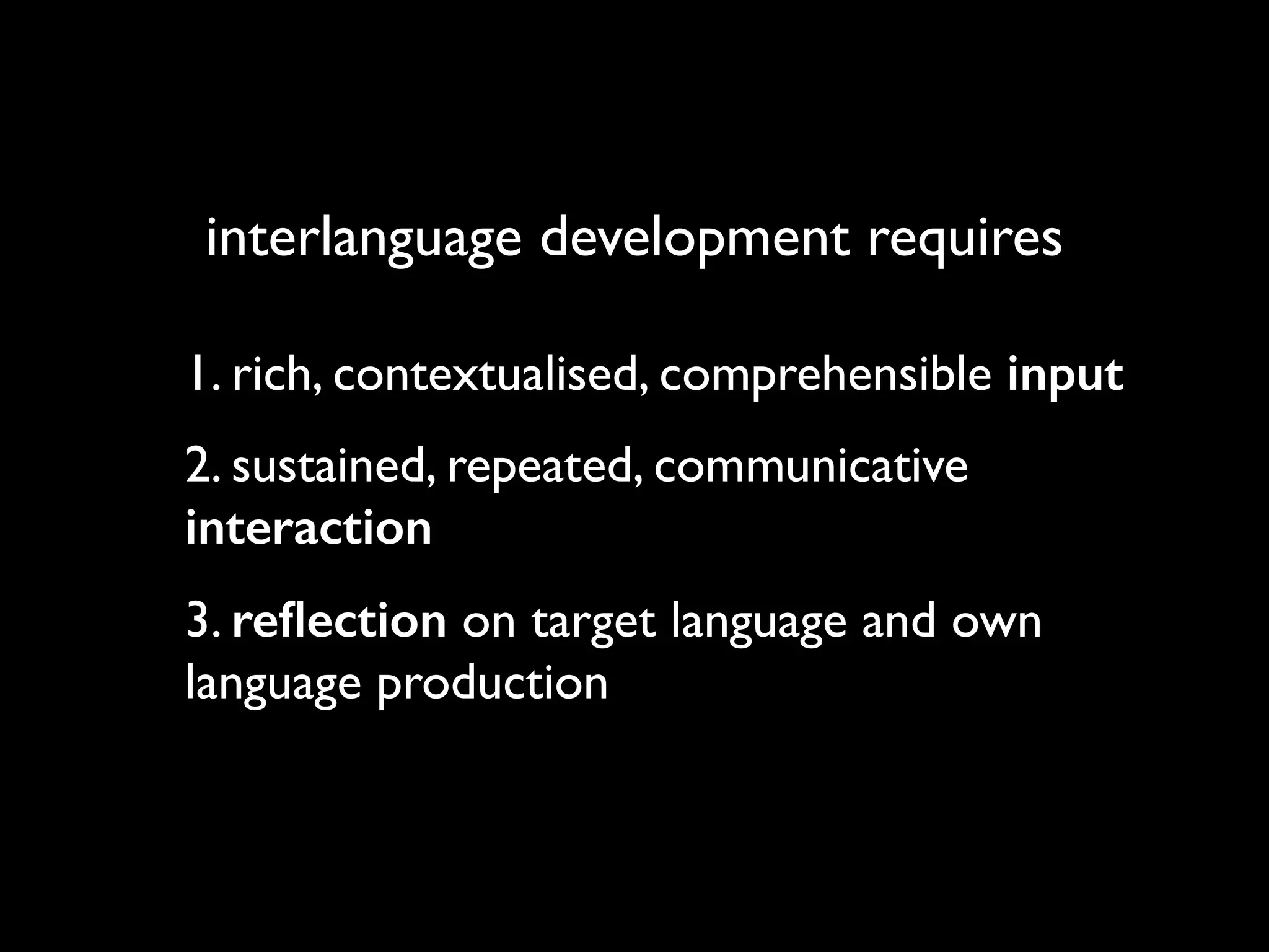 interlanguage development requires 
1. rich, contextualised, comprehensible input 
2. sustained, repeated, communicative 
interaction 
3. reflection on target language and own 
language production 
 