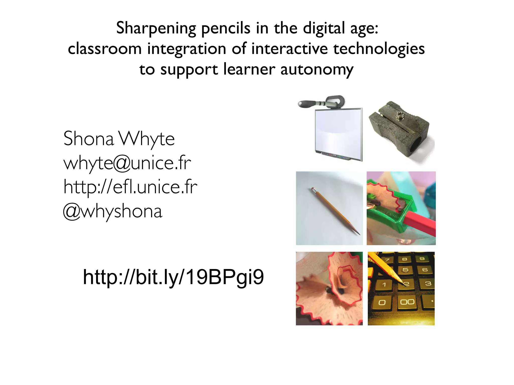 Sharpening pencils in the digital age: 
classroom integration of interactive technologies 
to support learner autonomy 
Shona Whyte 
whyte@unice.fr 
http://efl.unice.fr 
@whyshona 
http://bit.ly/19BPgi9 
