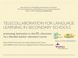 TELECOLLABORATION FOR LANGUAGE
LEARNING IN SECONDARY SCHOOLS
Shona WHYTE, Université Nice Sophia Antipolis, Nice, France
Linda GIJSEN, Fontys University of Applied Sciences,Tilburg, Netherlands
promoting interaction in the EFL classroom
via a blended teacher education course
New Directions in Telecollaborative Research and Practice:
The Second Conference on Telecollaboration in University Education
Dublin, 21/04/16 http://wp.me/p28EmH-8T
 