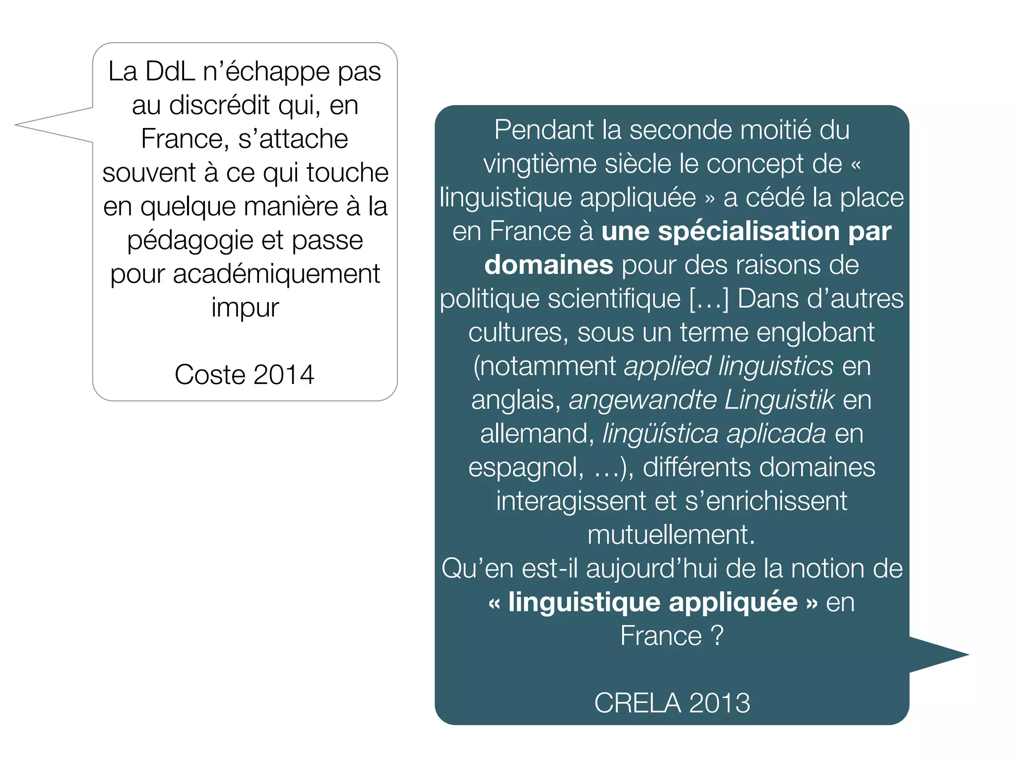 Pendant la seconde moitié du
vingtième siècle le concept de «
linguistique appliquée » a cédé la place
en France à une spécialisation par
domaines pour des raisons de
politique scientiﬁque […] Dans d’autres
cultures, sous un terme englobant
(notamment applied linguistics en
anglais, angewandte Linguistik en
allemand, lingüística aplicada en
espagnol, …), différents domaines
interagissent et s’enrichissent
mutuellement.
Qu’en est-il aujourd’hui de la notion de
« linguistique appliquée » en
France ?
CRELA 2013
La DdL n’échappe pas
au discrédit qui, en
France, s’attache
souvent à ce qui touche
en quelque manière à la
pédagogie et passe
pour académiquement
impur
Coste 2014
 