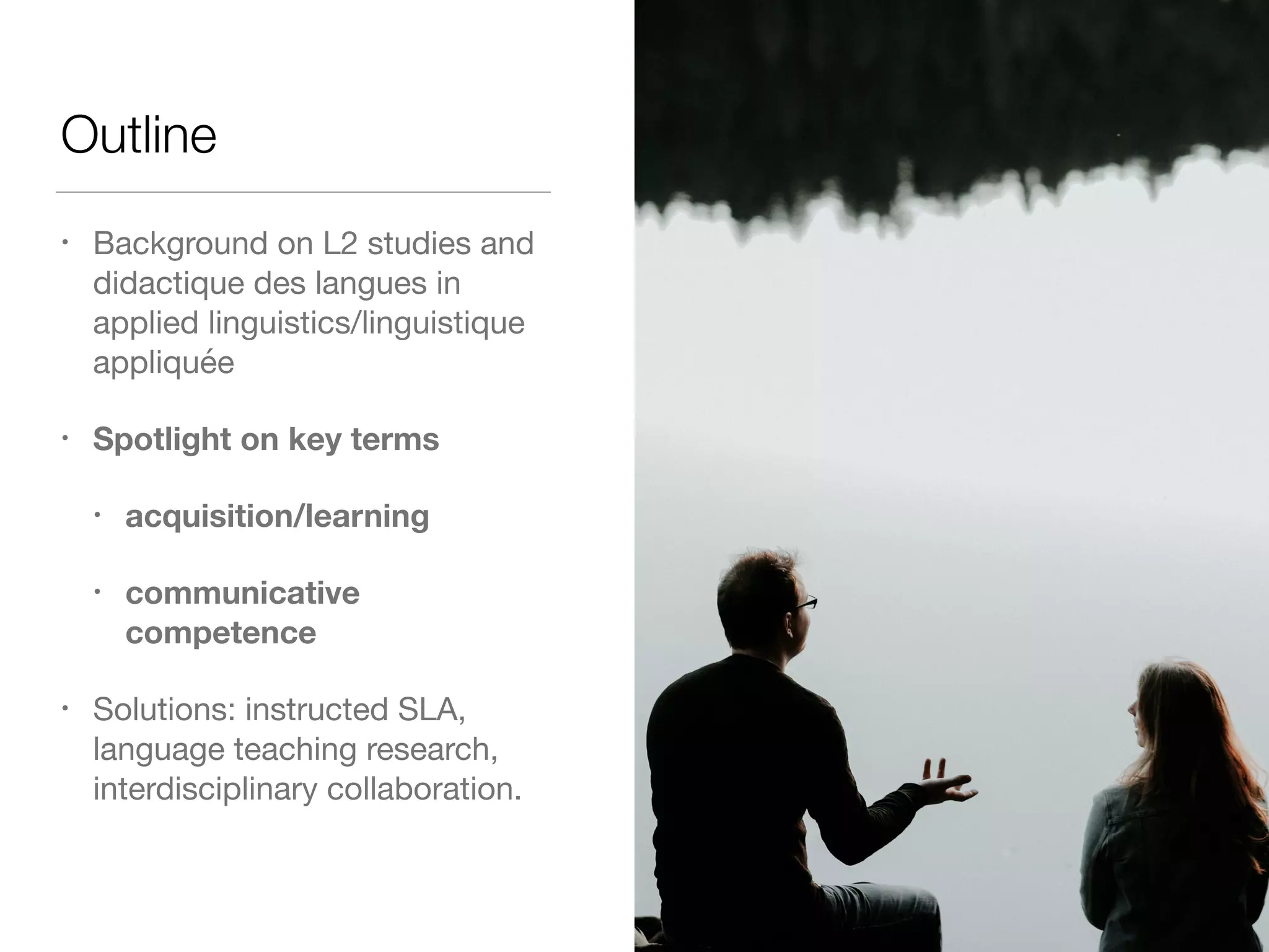 Outline
• Background on L2 studies and
didactique des langues in
applied linguistics/linguistique
appliquée

• Spotlight on key terms
• acquisition/learning
• communicative
competence
• Solutions: instructed SLA,
language teaching research,
interdisciplinary collaboration.
 
