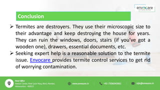 Conclusion
 Termites are destroyers. They use their microscopic size to
their advantage and keep destroying the house for years.
They can ruin the windows, doors, stairs (if you’ve got a
wooden one), drawers, essential documents, etc.
 Seeking expert help is a reasonable solution to the termite
issue. Envocare provides termite control services to get rid
of worrying contamination.
 