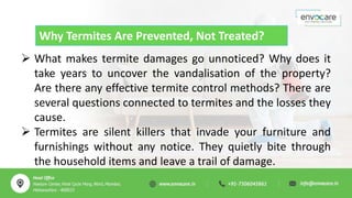 Why Termites Are Prevented, Not Treated?
 What makes termite damages go unnoticed? Why does it
take years to uncover the vandalisation of the property?
Are there any effective termite control methods? There are
several questions connected to termites and the losses they
cause.
 Termites are silent killers that invade your furniture and
furnishings without any notice. They quietly bite through
the household items and leave a trail of damage.
 