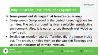 Why It Essential Take Precautions Against It?
 Some prominent damages that termites cause are:-
• Damp wood- Damp wood is the perfect breeding place for
termites. The cold surrounding gives a suitable reproductive
environment. Also, it is easier to cut through wet wood as
they’re soft.
• Swelled-up wooden boards- Termites dig the house inside
out. The cracks or holes seen on the wooden floorings and
stairs are indicators of termite infection.
 