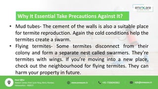Why It Essential Take Precautions Against It?
• Mud tubes- The cement of the walls is also a suitable place
for termite reproduction. Again the cold conditions help the
termites create a swarm.
• Flying termites- Some termites disconnect from their
colony and form a separate nest called swarmers. They’re
termites with wings. If you’re moving into a new place,
check out the neighbourhood for flying termites. They can
harm your property in future.
 