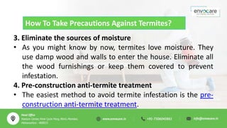 How To Take Precautions Against Termites?
3. Eliminate the sources of moisture
• As you might know by now, termites love moisture. They
use damp wood and walls to enter the house. Eliminate all
the wood furnishings or keep them covered to prevent
infestation.
4. Pre-construction anti-termite treatment
• The easiest method to avoid termite infestation is the pre-
construction anti-termite treatment.
 