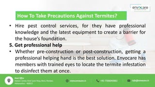 How To Take Precautions Against Termites?
• Hire pest control services, for they have professional
knowledge and the latest equipment to create a barrier for
the house’s foundation.
5. Get professional help
• Whether pre-construction or post-construction, getting a
professional helping hand is the best solution. Envocare has
members with trained eyes to locate the termite infestation
to disinfect them at once.
 