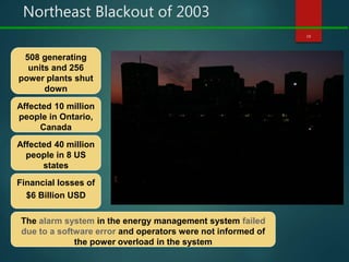 Northeast Blackout of 2003
10
Affected 10 million
people in Ontario,
Canada
Affected 40 million
people in 8 US
states
Financial losses of
$6 Billion USD
508 generating
units and 256
power plants shut
down
The alarm system in the energy management system failed
due to a software error and operators were not informed of
the power overload in the system
 