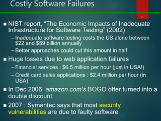 Costly Software Failures
11
 NIST report, “The Economic Impacts of Inadequate
Infrastructure for Software Testing” (2002)
– Inadequate software testing costs the US alone between
$22 and $59 billion annually
– Better approaches could cut this amount in half
 Huge losses due to web application failures
– Financial services : $6.5 million per hour (just in USA!)
– Credit card sales applications : $2.4 million per hour (in
USA)
 In Dec 2006, amazon.com’s BOGO offer turned into a
double discount
 2007 : Symantec says that most security
vulnerabilities are due to faulty software
 