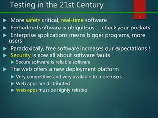 Testing in the 21st Century
 More safety critical, real-time software
 Embedded software is ubiquitous … check your pockets
 Enterprise applications means bigger programs, more
users
 Paradoxically, free software increases our expectations !
 Security is now all about software faults
 Secure software is reliable software
 The web offers a new deployment platform
 Very competitive and very available to more users
 Web apps are distributed
 Web apps must be highly reliable
12
 