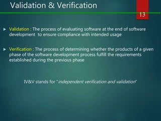 Validation & Verification
 Validation : The process of evaluating software at the end of software
development to ensure compliance with intended usage
 Verification : The process of determining whether the products of a given
phase of the software development process fulfill the requirements
established during the previous phase
IV&V stands for “independent verification and validation”
13
 