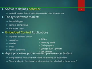  Software defines behavior
 network routers, finance, switching networks, other infrastructure
 Today’s software market:
 is much bigger
 is more competitive
 has more users
 Embedded Control Applications
 airplanes, air traffic control
 spaceships
 watches
 ovens
 remote controllers
 Agile processes put increased pressure on testers
 Programmers must unit test – with no training or education!
 Tests are key to functional requirements – but who builds those tests ?
2
– PDAs
– memory seats
– DVD players
– garage door openers
– cell phones
 
