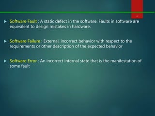  Software Fault : A static defect in the software. Faults in software are
equivalent to design mistakes in hardware.
 Software Failure : External, incorrect behavior with respect to the
requirements or other description of the expected behavior
 Software Error : An incorrect internal state that is the manifestation of
some fault
4
 