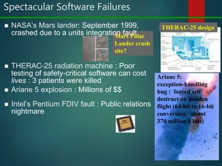 Spectacular Software Failures
8
 Intel’s Pentium FDIV fault : Public relations
nightmare
 THERAC-25 radiation machine : Poor
testing of safety-critical software can cost
lives : 3 patients were killed
Mars Polar
Lander crash
site?
THERAC-25 design
Ariane 5:
exception-handling
bug : forced self
destruct on maiden
flight (64-bit to 16-bit
conversion: about
370 million $ lost)
 NASA’s Mars lander: September 1999,
crashed due to a units integration fault
 Ariane 5 explosion : Millions of $$
 
