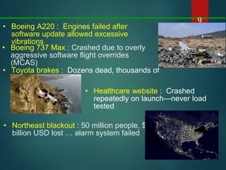 9
• Healthcare website : Crashed
repeatedly on launch—never load
tested
• Boeing A220 : Engines failed after
software update allowed excessive
vibrations
• Toyota brakes : Dozens dead, thousands of
crashes
• Northeast blackout : 50 million people, $6
billion USD lost … alarm system failed
• Boeing 737 Max : Crashed due to overly
aggressive software flight overrides
(MCAS)
 