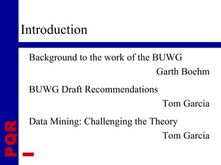 Introduction
  Background to the work of the BUWG
                                 Garth Boehm
  BUWG Draft Recommendations
                                 Tom Garcia
  Data Mining: Challenging the Theory
PQR




                                 Tom Garcia
I
 