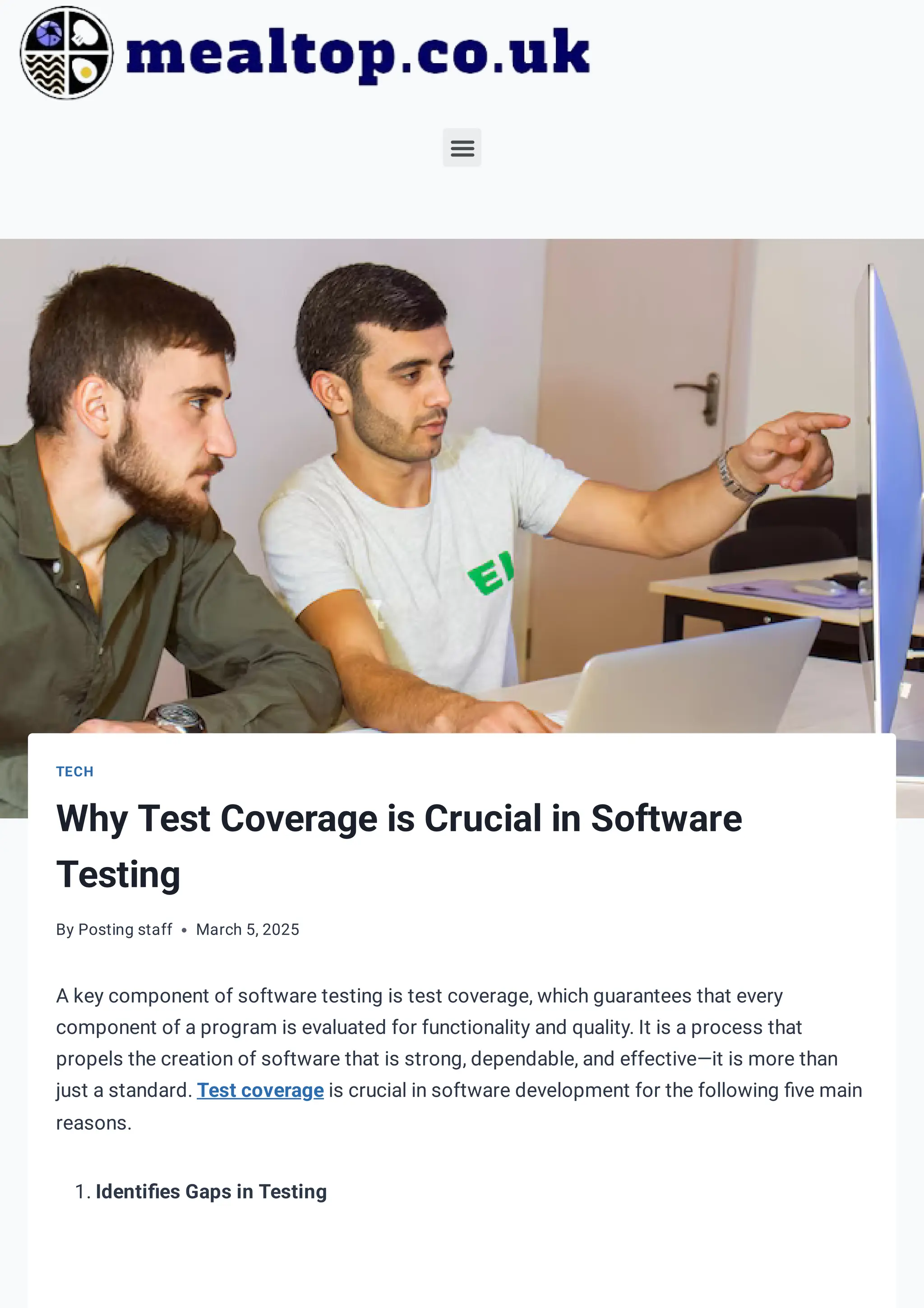 TECH
Why Test Coverage is Crucial in Software
Testing
By Posting staff March 5, 2025
A key component of software testing is test coverage, which guarantees that every
component of a program is evaluated for functionality and quality. It is a process that
propels the creation of software that is strong, dependable, and effective—it is more than
just a standard. Test coverage is crucial in software development for the following five main
reasons.
1. Identifies Gaps in Testing
 