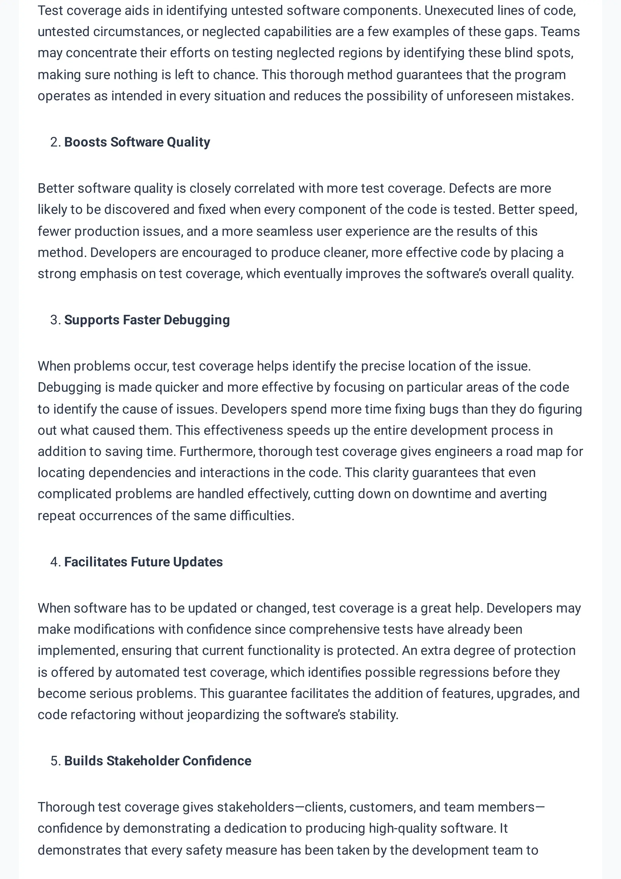 Test coverage aids in identifying untested software components. Unexecuted lines of code,
untested circumstances, or neglected capabilities are a few examples of these gaps. Teams
may concentrate their efforts on testing neglected regions by identifying these blind spots,
making sure nothing is left to chance. This thorough method guarantees that the program
operates as intended in every situation and reduces the possibility of unforeseen mistakes.
2. Boosts Software Quality
Better software quality is closely correlated with more test coverage. Defects are more
likely to be discovered and fixed when every component of the code is tested. Better speed,
fewer production issues, and a more seamless user experience are the results of this
method. Developers are encouraged to produce cleaner, more effective code by placing a
strong emphasis on test coverage, which eventually improves the software’s overall quality.
3. Supports Faster Debugging
When problems occur, test coverage helps identify the precise location of the issue.
Debugging is made quicker and more effective by focusing on particular areas of the code
to identify the cause of issues. Developers spend more time fixing bugs than they do figuring
out what caused them. This effectiveness speeds up the entire development process in
addition to saving time. Furthermore, thorough test coverage gives engineers a road map for
locating dependencies and interactions in the code. This clarity guarantees that even
complicated problems are handled effectively, cutting down on downtime and averting
repeat occurrences of the same difficulties.
4. Facilitates Future Updates
When software has to be updated or changed, test coverage is a great help. Developers may
make modifications with confidence since comprehensive tests have already been
implemented, ensuring that current functionality is protected. An extra degree of protection
is offered by automated test coverage, which identifies possible regressions before they
become serious problems. This guarantee facilitates the addition of features, upgrades, and
code refactoring without jeopardizing the software’s stability.
5. Builds Stakeholder Confidence
Thorough test coverage gives stakeholders—clients, customers, and team members—
confidence by demonstrating a dedication to producing high-quality software. It
demonstrates that every safety measure has been taken by the development team to
 