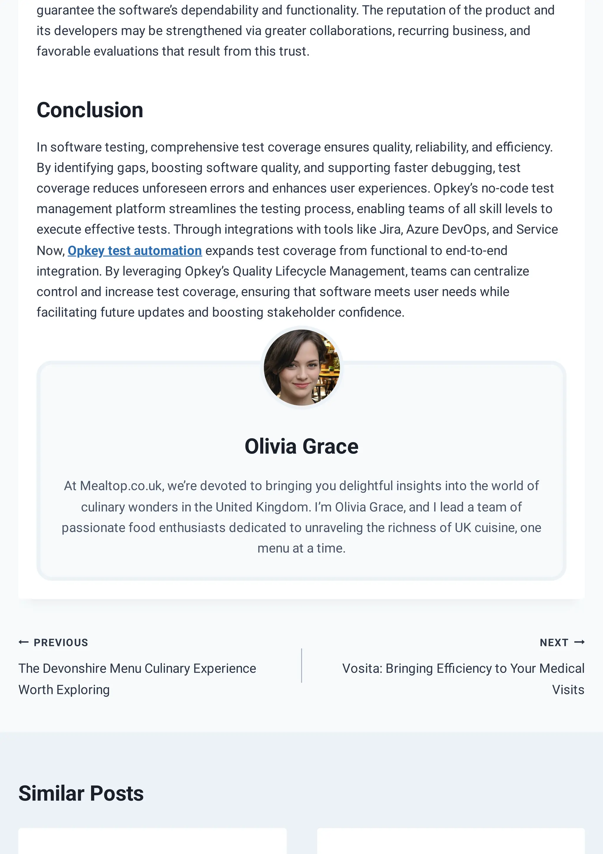 NEXT
Vosita: Bringing Efficiency to Your Medical
Visits
Similar Posts
PREVIOUS
The Devonshire Menu Culinary Experience
Worth Exploring
guarantee the software’s dependability and functionality. The reputation of the product and
its developers may be strengthened via greater collaborations, recurring business, and
favorable evaluations that result from this trust.
Conclusion
In software testing, comprehensive test coverage ensures quality, reliability, and efficiency.
By identifying gaps, boosting software quality, and supporting faster debugging, test
coverage reduces unforeseen errors and enhances user experiences. Opkey’s no-code test
management platform streamlines the testing process, enabling teams of all skill levels to
execute effective tests. Through integrations with tools like Jira, Azure DevOps, and Service
Now, Opkey test automation expands test coverage from functional to end-to-end
integration. By leveraging Opkey’s Quality Lifecycle Management, teams can centralize
control and increase test coverage, ensuring that software meets user needs while
facilitating future updates and boosting stakeholder confidence.
Olivia Grace
At Mealtop.co.uk, we’re devoted to bringing you delightful insights into the world of
culinary wonders in the United Kingdom. I’m Olivia Grace, and I lead a team of
passionate food enthusiasts dedicated to unraveling the richness of UK cuisine, one
menu at a time.
 