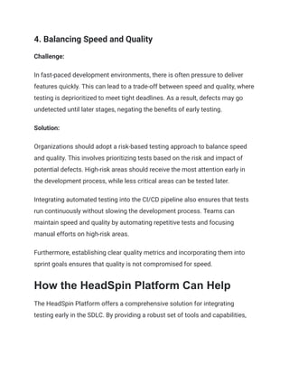 4. Balancing Speed and Quality
Challenge:
In fast-paced development environments, there is often pressure to deliver
features quickly. This can lead to a trade-off between speed and quality, where
testing is deprioritized to meet tight deadlines. As a result, defects may go
undetected until later stages, negating the benefits of early testing.
Solution:
Organizations should adopt a risk-based testing approach to balance speed
and quality. This involves prioritizing tests based on the risk and impact of
potential defects. High-risk areas should receive the most attention early in
the development process, while less critical areas can be tested later.
Integrating automated testing into the CI/CD pipeline also ensures that tests
run continuously without slowing the development process. Teams can
maintain speed and quality by automating repetitive tests and focusing
manual efforts on high-risk areas.
Furthermore, establishing clear quality metrics and incorporating them into
sprint goals ensures that quality is not compromised for speed.
How the HeadSpin Platform Can Help
The HeadSpin Platform offers a comprehensive solution for integrating
testing early in the SDLC. By providing a robust set of tools and capabilities,
 