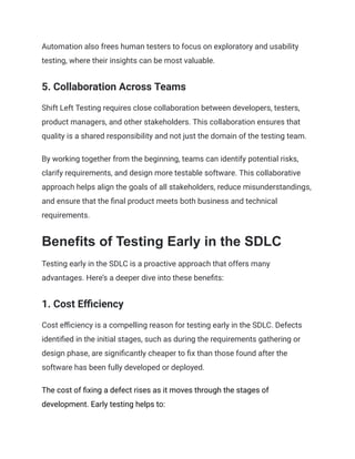 Automation also frees human testers to focus on exploratory and usability
testing, where their insights can be most valuable.
5. Collaboration Across Teams
Shift Left Testing requires close collaboration between developers, testers,
product managers, and other stakeholders. This collaboration ensures that
quality is a shared responsibility and not just the domain of the testing team.
By working together from the beginning, teams can identify potential risks,
clarify requirements, and design more testable software. This collaborative
approach helps align the goals of all stakeholders, reduce misunderstandings,
and ensure that the final product meets both business and technical
requirements.
Benefits of Testing Early in the SDLC
Testing early in the SDLC is a proactive approach that offers many
advantages. Here’s a deeper dive into these benefits:
1. Cost Efficiency
Cost efficiency is a compelling reason for testing early in the SDLC. Defects
identified in the initial stages, such as during the requirements gathering or
design phase, are significantly cheaper to fix than those found after the
software has been fully developed or deployed.
The cost of fixing a defect rises as it moves through the stages of
development. Early testing helps to:
 