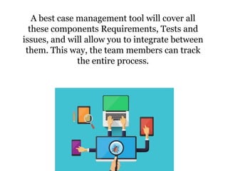A best case management tool will cover all
these components Requirements, Tests and
issues, and will allow you to integrate between
them. This way, the team members can track
the entire process.
 