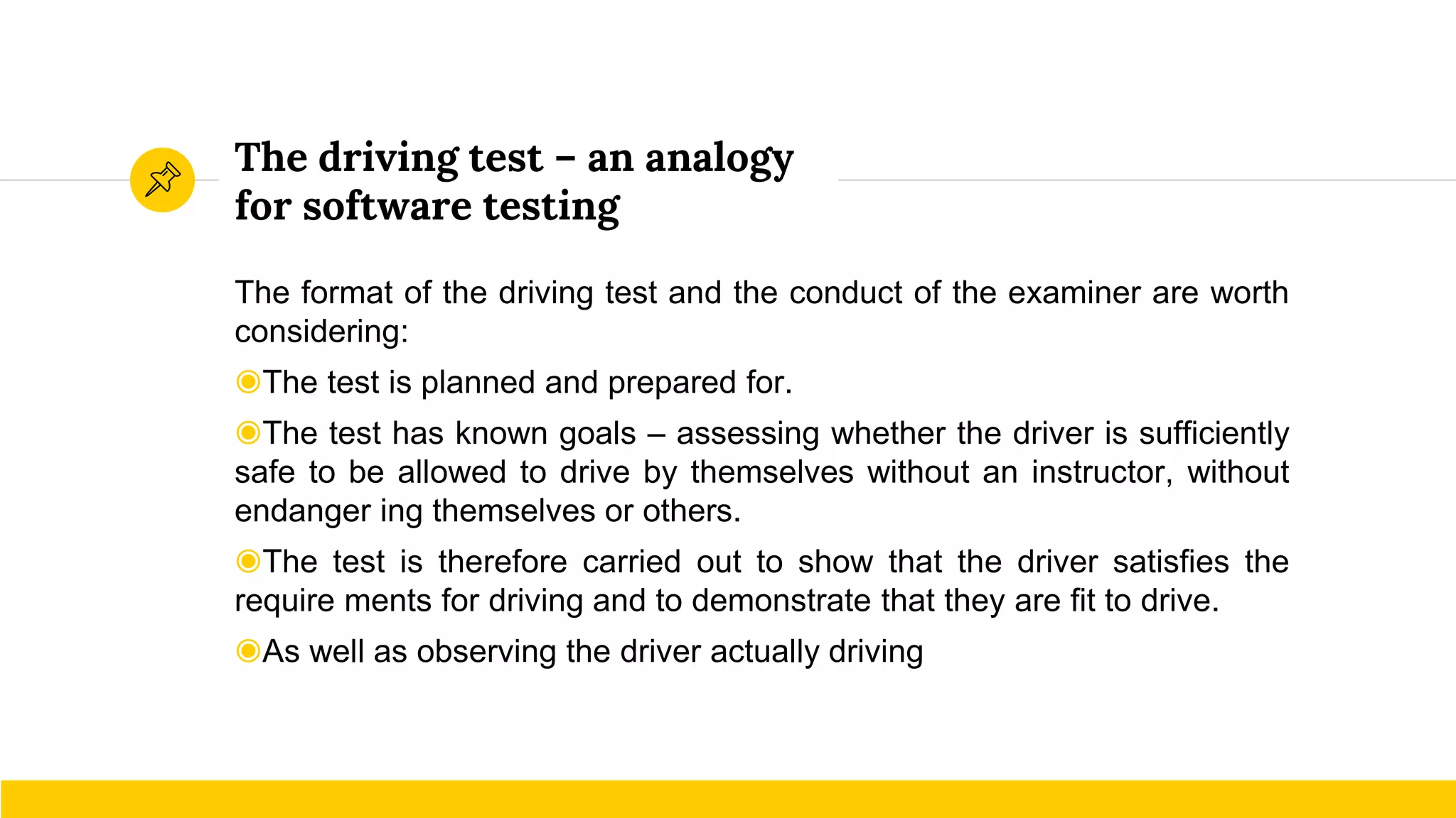 The driving test – an analogy
for software testing
The format of the driving test and the conduct of the examiner are worth
considering:
◉The test is planned and prepared for.
◉The test has known goals – assessing whether the driver is sufficiently
safe to be allowed to drive by themselves without an instructor, without
endanger ing themselves or others.
◉The test is therefore carried out to show that the driver satisfies the
require ments for driving and to demonstrate that they are fit to drive.
◉As well as observing the driver actually driving
 