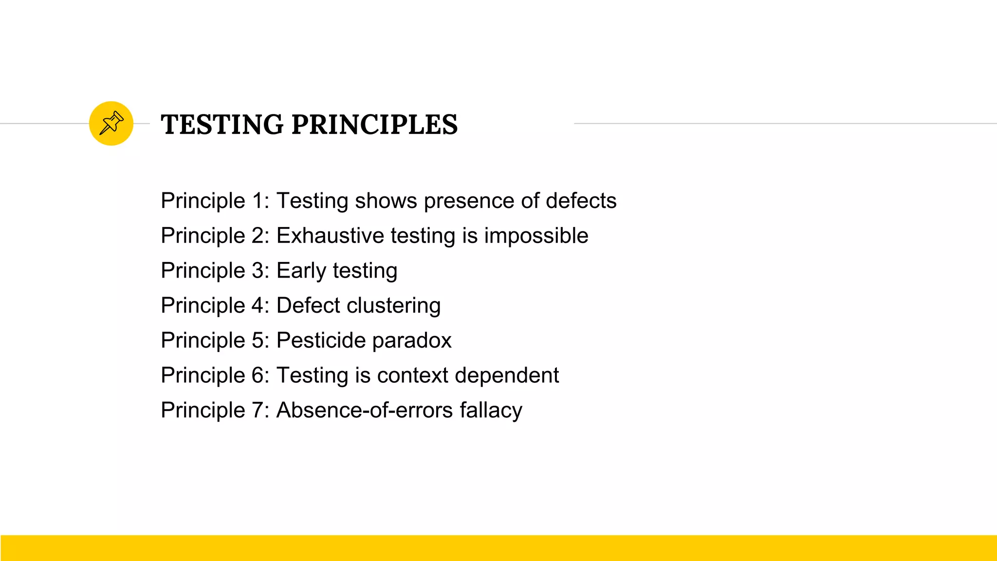 TESTING PRINCIPLES
Principle 1: Testing shows presence of defects
Principle 2: Exhaustive testing is impossible
Principle 3: Early testing
Principle 4: Defect clustering
Principle 5: Pesticide paradox
Principle 6: Testing is context dependent
Principle 7: Absence-of-errors fallacy
 