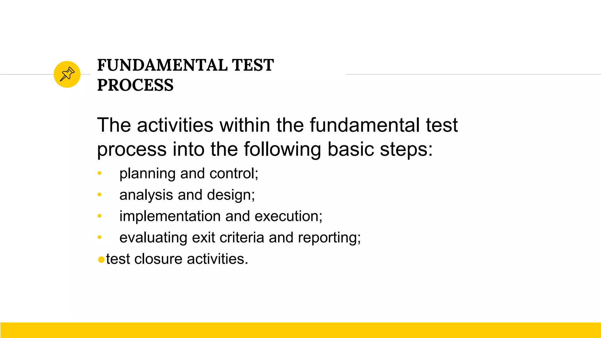 FUNDAMENTAL TEST
PROCESS
The activities within the fundamental test
process into the following basic steps:
• planning and control;
• analysis and design;
• implementation and execution;
• evaluating exit criteria and reporting;
●test closure activities.
 