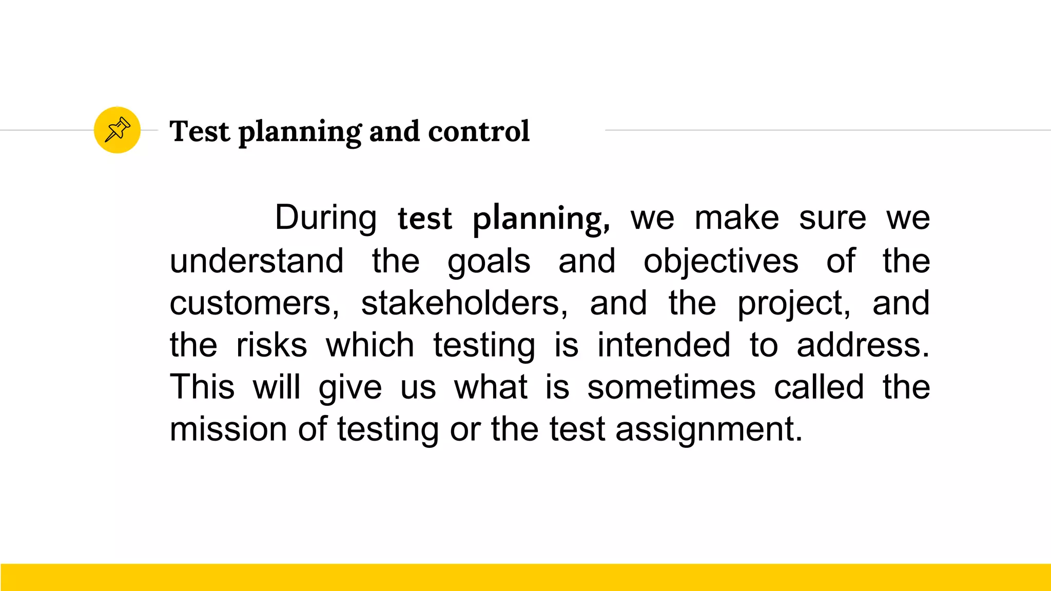 Test planning and control
During test planning, we make sure we
understand the goals and objectives of the
customers, stakeholders, and the project, and
the risks which testing is intended to address.
This will give us what is sometimes called the
mission of testing or the test assignment.
 