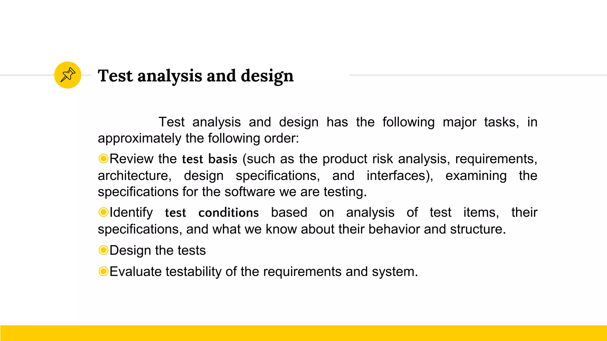 Test analysis and design
Test analysis and design has the following major tasks, in
approximately the following order:
◉Review the test basis (such as the product risk analysis, requirements,
architecture, design specifications, and interfaces), examining the
specifications for the software we are testing.
◉Identify test conditions based on analysis of test items, their
specifications, and what we know about their behavior and structure.
◉Design the tests
◉Evaluate testability of the requirements and system.
 