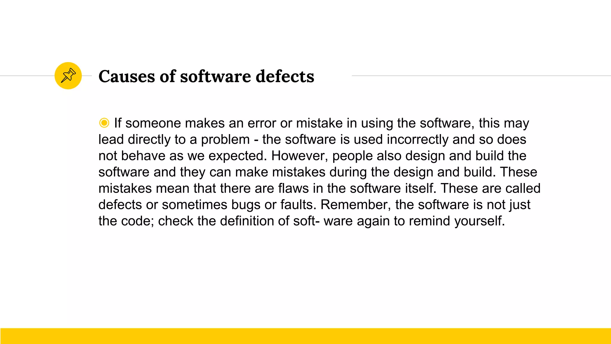 Causes of software defects
◉ If someone makes an error or mistake in using the software, this may
lead directly to a problem - the software is used incorrectly and so does
not behave as we expected. However, people also design and build the
software and they can make mistakes during the design and build. These
mistakes mean that there are flaws in the software itself. These are called
defects or sometimes bugs or faults. Remember, the software is not just
the code; check the definition of soft- ware again to remind yourself.
 