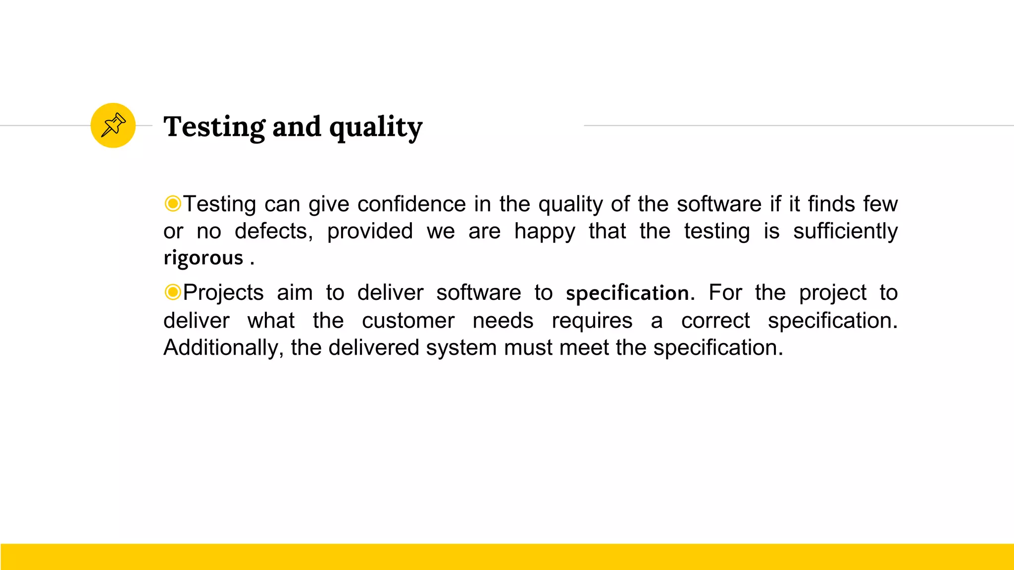 Testing and quality
◉Testing can give confidence in the quality of the software if it finds few
or no defects, provided we are happy that the testing is sufficiently
rigorous .
◉Projects aim to deliver software to specification. For the project to
deliver what the customer needs requires a correct specification.
Additionally, the delivered system must meet the specification.
 