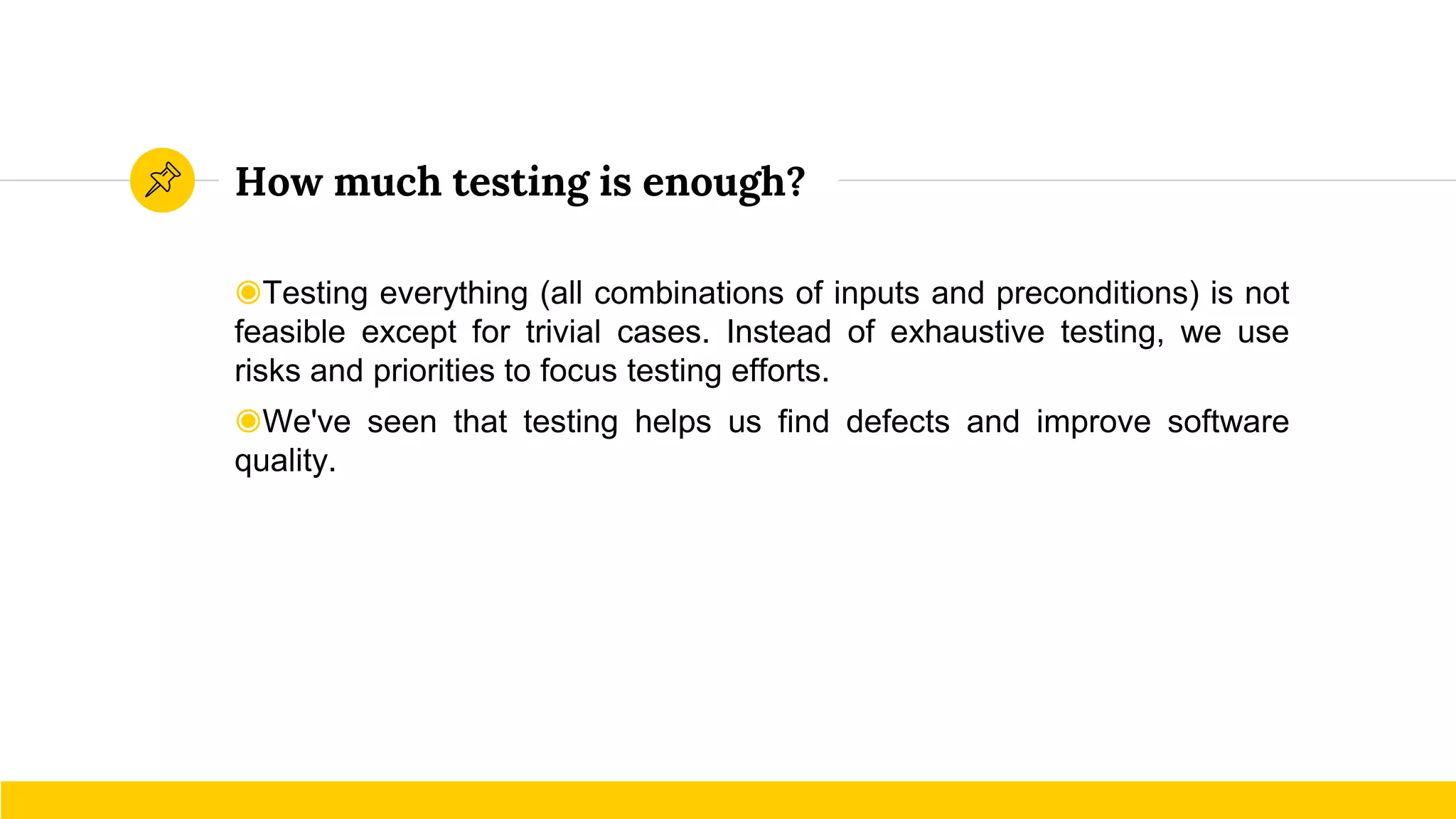 How much testing is enough?
◉Testing everything (all combinations of inputs and preconditions) is not
feasible except for trivial cases. Instead of exhaustive testing, we use
risks and priorities to focus testing efforts.
◉We've seen that testing helps us find defects and improve software
quality.
 