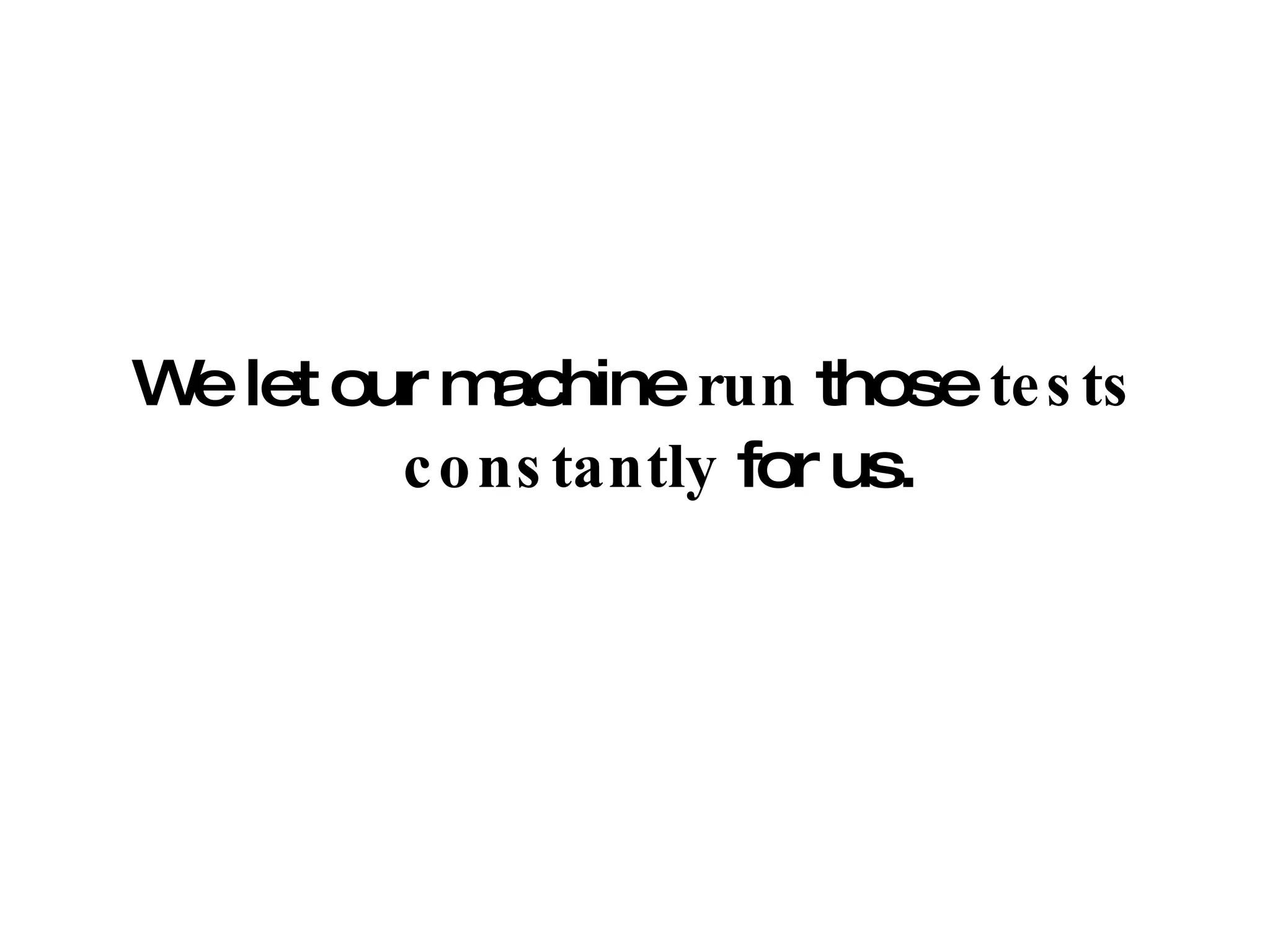 We let our machine  run  those  tests   constantly  for us. 