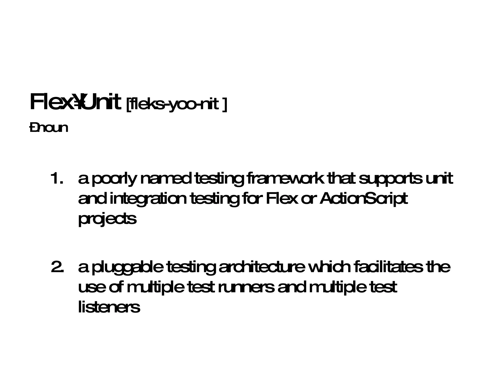 Flex•Unit  [fleks-yoo-nit ] – noun a poorly named testing framework that supports unit and integration testing for Flex or ActionScript projects 2. a pluggable testing architecture which facilitates the use of multiple test runners and multiple test listeners 