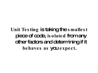 Unit Testing  is taking the  smallest  piece of code,  isolated  from any other factors and determining if it  behaves as  you  expect .  