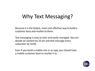 Why Text Messaging?
Because it is the fastest, most cost effective way to build a
customer base and market to them.
Even if you build a mobile site or an app, you should have
a mobile customer base to market it to.
Test messaging is easy to start and easily managed. You can
decide on content by 10 am and text message every
subscriber by 10:05.
 