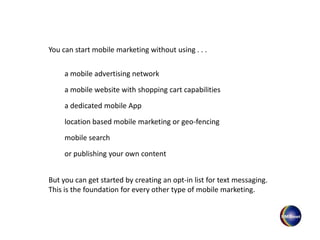 You can start mobile marketing without using . . .
a mobile website with shopping cart capabilities
a dedicated mobile App
location based mobile marketing or geo-fencing
or publishing your own content
mobile search
a mobile advertising network
But you can get started by creating an opt-in list for text messaging.
This is the foundation for every other type of mobile marketing.
 