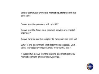 Before starting your mobile marketing, start with these
questions:
Do we want to promote, sell or both?
Do we want to focus on a product, service or a market
segment?
Do we fund or ask the supplier to fund/partner with us?
What is the benchmark that determines success? Unit
sales, increased event presence, web traffic, etc.?
If successful, do we want to expand geographically, by
market segment or by product/service?
 