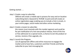 step 1: Create a way to subscribe:
SMSnet will create a mobile opt-in process for easy and on-location
subscribing (text a keyword to 767638 to join) and will create an
online registration page enabling you to include a link in emails, in
your online pages, social media and other online marketing.
step 2: Create a reason to subscribe:
the reason must resonate with the market segment and could be
for pre-notification of a hot new product release, front of the line
or free admission to a special event, a chance to win the product or
service, receive a free upgrade, etc.
step 3: Launch the Program.
use all appropriate offline and online resources to engage the
market and to have fans, customers and their friends and family
subscribe to your text messaging list.
Getting started . . .
 