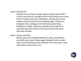 step 4: Tell and sell:
Initially, every second message should contain a great offer!
In time, every fourth message will be to sell, others are to share
items of interest with your subscribers. Involve other social
media and share links for your Facebook page, Pinterest or
Instagram links, hashtags to an interesting event being
followed on Twitter. Whenever possible, ask recipients to
share the text with friends so they too can join and share
with other friends.
step 5: Tweak and refine.
Review your text message responses to sales, promotions
and within your social media pages. Respond to the market
with more of what they want, whether it be more sales, more
information, more events, etc.
 