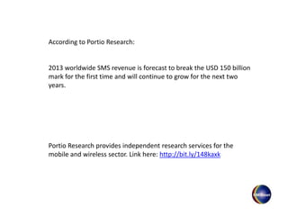 According to Portio Research:
2013 worldwide SMS revenue is forecast to break the USD 150 billion
mark for the first time and will continue to grow for the next two
years.
Portio Research provides independent research services for the
mobile and wireless sector. Link here: http://bit.ly/148kaxk
 