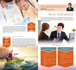BOI AT YOUR SERVICE
As the principal government agency for encouraging investment, Thailand’s Board of
Investment (BOI) is delighted to assist you in setting up an operation in Thailand. We
offer a wide range of investment incentives and business-oriented support services
to aid potential investors.
Investment Incentives Business Supporting
Services
üü Corporate income tax holiday
of up to 8 years
üü 50 percent reduction of the
corporate income tax for 5
years
üü Exemption/ reduction of import
duties on machinery, raw and
essential material
üü Deduction of the cost of
installation or construction of
facilities
üü Land ownership rights for
foreign investors
üü Facilitation in bringing in foreign
experts and technicians to
work in investment promoted
activities
üü Facilitation in bringing in
foreign nationals for the
purpose of studying investment
opportunities
BOI Services
Healthcare System
There are a thousand private and public hospitals with
internationally trained doctors. Numerous Thai hospitals
offer international-standard healthcare with JCI accreditation.
Thailand consistently ranks as one of the top medical tourist
destinations in Asia. Over 2.5 million foreign patients are
treated in Thailand annually.
Leisure Activities
There are a great number of recreation and leisure options
for families to engage in at the end of the work week, or
during vacations, such as sailing, yachting, kayaking and
rafting along Thailand’s many rivers. Thailand has become
one of the top golf destinations in Asia with more than 200
world-class golf courses. Shopping in Thailand is another
enjoyable activity spanning the entire range from high-end
fashion stores to colorful flea markets.
Note: JCI = Joint Commission International Accreditation
medical tourist
destination in
Asia
Top
leisure
destination in
the Asia-Pacific
Best
“With strong support from the BOI and renewed tax
incentives, Thailand is an alternate MRO hub of Asia
”Remy Maitam
President,Triumph Aviation Services Asia 
 