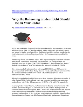 http://www.investmentcontrarians.com/debt-crisis/why-the-ballooning-student-debt-
should-be-on-your-radar/1122/



Why the Ballooning Student Debt Should
 Be on Your Radar
By John Whitefoot for Investment Contrarians | Dec 12, 2012




We’re two weeks away from surviving the Mayan Doomsday and three weeks away from
stepping over the fiscal cliff. But the unabated student loan debt is just getting warmed
up. Instead of dealing with the problem, Washington’s policies continue to stoke the fire.
And that economic strain spells continued misery for America’s ongoing credit crisis
woes.

Outstanding student loan debt has surged 165% in just seven years, from $360 billion to
$956 billion. Furthermore, the average loan balance for U.S. college students has
increased more than 68% since 2005 to $27,000. (Source: “Student Loan Debt History,”
Federal Reserve Bank of New York web site, last accessed December 11, 2012.)

On a more granular level, student loan debt jumped $42.0 billion, or 4.6%, over the
previous quarter to $956 billion. During the same period, car loan balances increased for
the sixth consecutive quarter to $768 billion. U.S. credit card debt held firm at
approximately $601 billion.

Eleven percent of all student loan balances are 90 or more days delinquent, surpassing all
other forms of debt. Credit cards, car loans, and mortgages are all in better shape than
student loans, with 90-day delinquency rates of 10.0%, 4.3%, and 5.9%, respectively.

According to the Federal Reserve, student loan debt is the only form of consumer debt
that has grown since the peak of consumer debt in 2008, and it is the largest form of
consumer debt outside of mortgages. What’s more is that unlike credit card debt, student
debt is not forgivable in bankruptcy.And that is creating a nightmare scenario for
graduates young and old. In fact, every age group is experiencing higher rates of student
loan delinquencies. Student loan debt for those 60 and older has increased the most, up
 